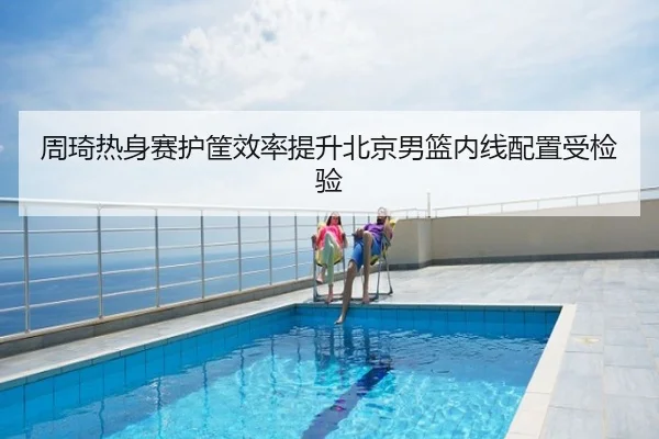 周琦热身赛护筐效率提升北京男篮内线配置受检验