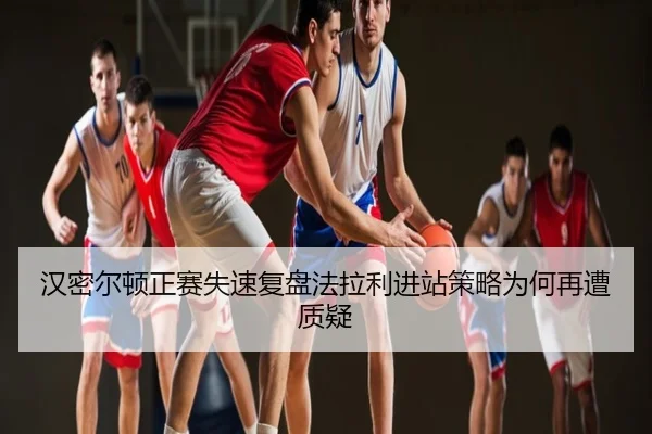 汉密尔顿正赛失速复盘法拉利进站策略为何再遭质疑