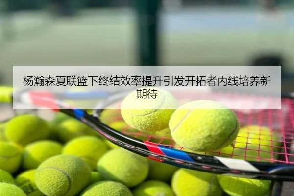 杨瀚森夏联篮下终结效率提升引发开拓者内线培养新期待