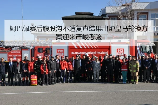 姆巴佩赛后腹股沟不适复查结果出炉皇马轮换方案迎来严峻考验