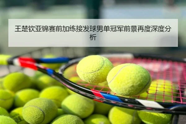 王楚钦亚锦赛前加练接发球男单冠军前景再度深度分析