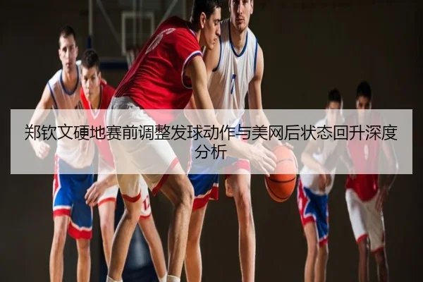 郑钦文硬地赛前调整发球动作与美网后状态回升深度分析